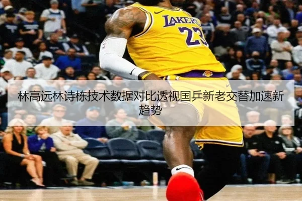 林高远林诗栋技术数据对比透视国乒新老交替加速新趋势
