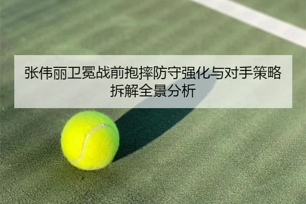 张伟丽卫冕战前抱摔防守强化与对手策略拆解全景分析