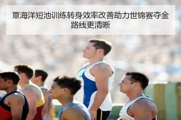 覃海洋短池训练转身效率改善助力世锦赛夺金路线更清晰